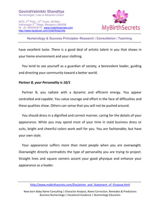 GovindValmikki Shandilya
Numerologist | Law of Attraction Coach
#470, 2
nd
Floor, 13
th
Cross, 3A Main
Indiranagar 2
nd
Stage, Bengaluru-560038
M: +91.9900063216 | www.mybirthsecrets.com
http://www.facebook.com/mybirthsecrets
Numerology & Success Principles--Research | Consultation | Teaching
http://www.mybirthsecrets.com/Disclaimer_and_Statement_of_Purpose.html
New-born Baby Name Consulting | Character Analysis, Name Correction, Remedies & Predictions
Business Numerology | Vocational Guidance | Numerology Education
have excellent taste. There is a good deal of artistic talent in you that shows in
your home environment and your clothing.
You tend to see yourself as a guardian of society, a benevolent leader, guiding
and directing your community toward a better world.
Partner B, your Personality is 10/1
Partner B, you radiate with a dynamic and efficient energy. You appear
controlled and capable. You value courage and effort in the face of difficulties and
these qualities show. Others can sense that you will not be pushed around.
You should dress in a dignified and correct manner, caring for the details of your
appearance. While you may spend most of your time in staid business dress or
suits, bright and cheerful colors work well for you. You are fashionable, but have
your own style.
Your appearance suffers more than most people when you are overweight.
Overweight directly contradicts the type of personality you are trying to project.
Straight lines and square corners accent your good physique and enhance your
appearance as a leader.
 