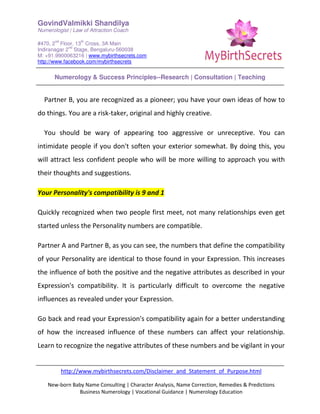 GovindValmikki Shandilya
Numerologist | Law of Attraction Coach
#470, 2
nd
Floor, 13
th
Cross, 3A Main
Indiranagar 2
nd
Stage, Bengaluru-560038
M: +91.9900063216 | www.mybirthsecrets.com
http://www.facebook.com/mybirthsecrets
Numerology & Success Principles--Research | Consultation | Teaching
http://www.mybirthsecrets.com/Disclaimer_and_Statement_of_Purpose.html
New-born Baby Name Consulting | Character Analysis, Name Correction, Remedies & Predictions
Business Numerology | Vocational Guidance | Numerology Education
Partner B, you are recognized as a pioneer; you have your own ideas of how to
do things. You are a risk-taker, original and highly creative.
You should be wary of appearing too aggressive or unreceptive. You can
intimidate people if you don't soften your exterior somewhat. By doing this, you
will attract less confident people who will be more willing to approach you with
their thoughts and suggestions.
Your Personality's compatibility is 9 and 1
Quickly recognized when two people first meet, not many relationships even get
started unless the Personality numbers are compatible.
Partner A and Partner B, as you can see, the numbers that define the compatibility
of your Personality are identical to those found in your Expression. This increases
the influence of both the positive and the negative attributes as described in your
Expression's compatibility. It is particularly difficult to overcome the negative
influences as revealed under your Expression.
Go back and read your Expression's compatibility again for a better understanding
of how the increased influence of these numbers can affect your relationship.
Learn to recognize the negative attributes of these numbers and be vigilant in your
 