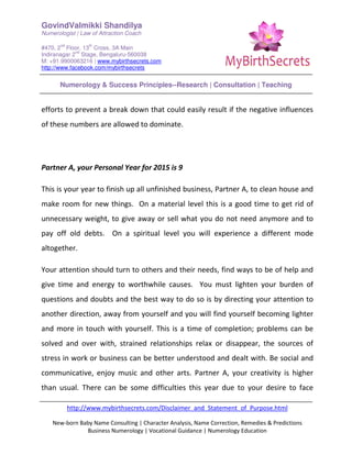 GovindValmikki Shandilya
Numerologist | Law of Attraction Coach
#470, 2
nd
Floor, 13
th
Cross, 3A Main
Indiranagar 2
nd
Stage, Bengaluru-560038
M: +91.9900063216 | www.mybirthsecrets.com
http://www.facebook.com/mybirthsecrets
Numerology & Success Principles--Research | Consultation | Teaching
http://www.mybirthsecrets.com/Disclaimer_and_Statement_of_Purpose.html
New-born Baby Name Consulting | Character Analysis, Name Correction, Remedies & Predictions
Business Numerology | Vocational Guidance | Numerology Education
efforts to prevent a break down that could easily result if the negative influences
of these numbers are allowed to dominate.
Partner A, your Personal Year for 2015 is 9
This is your year to finish up all unfinished business, Partner A, to clean house and
make room for new things. On a material level this is a good time to get rid of
unnecessary weight, to give away or sell what you do not need anymore and to
pay off old debts. On a spiritual level you will experience a different mode
altogether.
Your attention should turn to others and their needs, find ways to be of help and
give time and energy to worthwhile causes. You must lighten your burden of
questions and doubts and the best way to do so is by directing your attention to
another direction, away from yourself and you will find yourself becoming lighter
and more in touch with yourself. This is a time of completion; problems can be
solved and over with, strained relationships relax or disappear, the sources of
stress in work or business can be better understood and dealt with. Be social and
communicative, enjoy music and other arts. Partner A, your creativity is higher
than usual. There can be some difficulties this year due to your desire to face
 