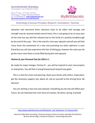 GovindValmikki Shandilya
Numerologist | Law of Attraction Coach
#470, 2
nd
Floor, 13
th
Cross, 3A Main
Indiranagar 2
nd
Stage, Bengaluru-560038
M: +91.9900063216 | www.mybirthsecrets.com
http://www.facebook.com/mybirthsecrets
Numerology & Success Principles--Research | Consultation | Teaching
http://www.mybirthsecrets.com/Disclaimer_and_Statement_of_Purpose.html
New-born Baby Name Consulting | Character Analysis, Name Correction, Remedies & Predictions
Business Numerology | Vocational Guidance | Numerology Education
obstacles and overcome them, decisions have to be taken and courage and
strength may be severely tested several times, this is not going to be an easy year
all the time but you will feel relieved and on the brink of a positive breakthrough
by the end of this year. This is the end of a nine year epicycle and will you will feel
many times the excitement of a new and promising era when optimism is your
friend but you will also experience the fear of letting go, however the more you let
go the more room there is to be filled during the next epicycle.
Partner B, your Personal Year for 2015 is 1
Be ready for major changes. Partner B , you will be inspired to start new projects
or enterprises. You will feel a strong forward push toward new goals.
This is a time for vision and planning. Share your dream with others; make plans,
get the necessary support, but, above all, rely on yourself as the driving force. Be
decisive!
You are starting a new nine year Epicycle. Everything you do now will affect your
future. Do not hold back the inner force of creation. Be direct, daring, and bold.
 