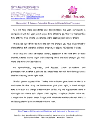 GovindValmikki Shandilya
Numerologist | Law of Attraction Coach
#470, 2
nd
Floor, 13
th
Cross, 3A Main
Indiranagar 2
nd
Stage, Bengaluru-560038
M: +91.9900063216 | www.mybirthsecrets.com
http://www.facebook.com/mybirthsecrets
Numerology & Success Principles--Research | Consultation | Teaching
http://www.mybirthsecrets.com/Disclaimer_and_Statement_of_Purpose.html
New-born Baby Name Consulting | Character Analysis, Name Correction, Remedies & Predictions
Business Numerology | Vocational Guidance | Numerology Education
You will have more confidence and determination this year, particularly in
comparison with last year, which was a time of letting go. This year represents a
time of birth. It's a time to take charge and to apply yourself to your dream.
This is also a good time to make the personal changes you have long wanted to
make: Start a diet and/or an exercise program, or begin a new course of study.
There may be some emotional turmoil, especially in the first two or three
months. It takes a while to get the ball rolling. There are many changes you must
make and much work to be done.
Be open-minded, organized, and focused. Avoid distractions and
procrastination. Partner B, you are at a crossroads. You will need courage and a
clear head to stay on the right track.
This is a year of opportunities. The key months in your year ahead are March, in
which you are able to lay the foundation to your plans; April, in which changes
take place such as a change of residence or career; July and August mark a time in
which you will see the fruits of your labors begin to take place; October represents
a major turn in events, often fraught with emotional turmoil; the fall marks a
coalescing of your plans into more concrete form.
 