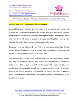 GovindValmikki Shandilya
Numerologist | Law of Attraction Coach
#470, 2
nd
Floor, 13
th
Cross, 3A Main
Indiranagar 2
nd
Stage, Bengaluru-560038
M: +91.9900063216 | www.mybirthsecrets.com
http://www.facebook.com/mybirthsecrets
Numerology & Success Principles--Research | Consultation | Teaching
http://www.mybirthsecrets.com/Disclaimer_and_Statement_of_Purpose.html
New-born Baby Name Consulting | Character Analysis, Name Correction, Remedies & Predictions
Business Numerology | Vocational Guidance | Numerology Education
Your Personal Year's compatibility for 2015 is 9 and 1
Compatibility is as important with the cycles as it is with character traits. It is
possible for a relationship between two people with otherwise very compatible
charts to break down as a result of encountering one or more incompatible cycles.
However, it is much easier to overcome or avoid possible pitfalls resulting from
incompatible cycles than from incompatible personality traits.
Once every nine years, Partner B and Partner A, your relationship will go through
a particularly difficult time, a time when only your commitment to your heart will
be able to save your relationship. This is such a time.
You will experience turmoil, major disagreements, and arguments intense enough
that they will make you feel that your partner is no longer the nice person you
once knew. This is due to a shift in the cycles that causes an otherwise
comfortable and compatible gap of one - in place for eight years - to suddenly
multiply and, almost overnight, increase eight-fold for this one cycle. In addition,
this is an emotionally vulnerable time for Partner A, exactly when Partner B is less
sensitive than usual.
 