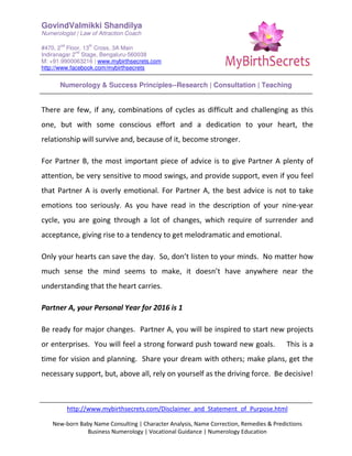 GovindValmikki Shandilya
Numerologist | Law of Attraction Coach
#470, 2
nd
Floor, 13
th
Cross, 3A Main
Indiranagar 2
nd
Stage, Bengaluru-560038
M: +91.9900063216 | www.mybirthsecrets.com
http://www.facebook.com/mybirthsecrets
Numerology & Success Principles--Research | Consultation | Teaching
http://www.mybirthsecrets.com/Disclaimer_and_Statement_of_Purpose.html
New-born Baby Name Consulting | Character Analysis, Name Correction, Remedies & Predictions
Business Numerology | Vocational Guidance | Numerology Education
There are few, if any, combinations of cycles as difficult and challenging as this
one, but with some conscious effort and a dedication to your heart, the
relationship will survive and, because of it, become stronger.
For Partner B, the most important piece of advice is to give Partner A plenty of
attention, be very sensitive to mood swings, and provide support, even if you feel
that Partner A is overly emotional. For Partner A, the best advice is not to take
emotions too seriously. As you have read in the description of your nine-year
cycle, you are going through a lot of changes, which require of surrender and
acceptance, giving rise to a tendency to get melodramatic and emotional.
Only your hearts can save the day. So, don’t listen to your minds. No matter how
much sense the mind seems to make, it doesn’t have anywhere near the
understanding that the heart carries.
Partner A, your Personal Year for 2016 is 1
Be ready for major changes. Partner A, you will be inspired to start new projects
or enterprises. You will feel a strong forward push toward new goals. This is a
time for vision and planning. Share your dream with others; make plans, get the
necessary support, but, above all, rely on yourself as the driving force. Be decisive!
 