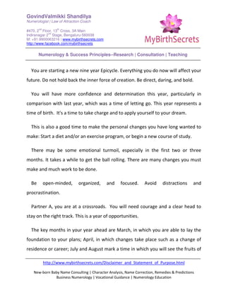 GovindValmikki Shandilya
Numerologist | Law of Attraction Coach
#470, 2
nd
Floor, 13
th
Cross, 3A Main
Indiranagar 2
nd
Stage, Bengaluru-560038
M: +91.9900063216 | www.mybirthsecrets.com
http://www.facebook.com/mybirthsecrets
Numerology & Success Principles--Research | Consultation | Teaching
http://www.mybirthsecrets.com/Disclaimer_and_Statement_of_Purpose.html
New-born Baby Name Consulting | Character Analysis, Name Correction, Remedies & Predictions
Business Numerology | Vocational Guidance | Numerology Education
You are starting a new nine year Epicycle. Everything you do now will affect your
future. Do not hold back the inner force of creation. Be direct, daring, and bold.
You will have more confidence and determination this year, particularly in
comparison with last year, which was a time of letting go. This year represents a
time of birth. It's a time to take charge and to apply yourself to your dream.
This is also a good time to make the personal changes you have long wanted to
make: Start a diet and/or an exercise program, or begin a new course of study.
There may be some emotional turmoil, especially in the first two or three
months. It takes a while to get the ball rolling. There are many changes you must
make and much work to be done.
Be open-minded, organized, and focused. Avoid distractions and
procrastination.
Partner A, you are at a crossroads. You will need courage and a clear head to
stay on the right track. This is a year of opportunities.
The key months in your year ahead are March, in which you are able to lay the
foundation to your plans; April, in which changes take place such as a change of
residence or career; July and August mark a time in which you will see the fruits of
 