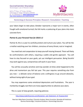 GovindValmikki Shandilya
Numerologist | Law of Attraction Coach
#470, 2
nd
Floor, 13
th
Cross, 3A Main
Indiranagar 2
nd
Stage, Bengaluru-560038
M: +91.9900063216 | www.mybirthsecrets.com
http://www.facebook.com/mybirthsecrets
Numerology & Success Principles--Research | Consultation | Teaching
http://www.mybirthsecrets.com/Disclaimer_and_Statement_of_Purpose.html
New-born Baby Name Consulting | Character Analysis, Name Correction, Remedies & Predictions
Business Numerology | Vocational Guidance | Numerology Education
your labors begin to take place; October represents a major turn in events, often
fraught with emotional turmoil; the fall marks a coalescing of your plans into more
concrete form.
Partner B, your Personal Year for 2016 is 2
Partner B, this is a year to carefully protect and nurture your plans. You will be like
a mother watching over her children, conscious of every threat, real or imagined.
You need tact and cooperation to keep yourself moving forward. There will likely
be confrontations with others, requiring a subtle and gentle approach. You will
have to stay focused on your goals, yet use intelligent persuasion. Being forceful
may work against you; compromises will work in your favor.
You will be unusually sensitive and may wonder at times what happened to the
drive and momentum you felt last year. This year requires something else from
you now -- a delicate sense of balance and a willingness to go around obstacles,
without losing sight of your goal.
You may experience some emotional depressions and frustrations. The year is
marked by struggle, but there are many opportunities to advance your plans.
This is a year of slow growth, requiring patience.
 