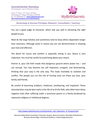 GovindValmikki Shandilya
Numerologist | Law of Attraction Coach
#470, 2
nd
Floor, 13
th
Cross, 3A Main
Indiranagar 2
nd
Stage, Bengaluru-560038
M: +91.9900063216 | www.mybirthsecrets.com
http://www.facebook.com/mybirthsecrets
Numerology & Success Principles--Research | Consultation | Teaching
http://www.mybirthsecrets.com/Disclaimer_and_Statement_of_Purpose.html
New-born Baby Name Consulting | Character Analysis, Name Correction, Remedies & Predictions
Business Numerology | Vocational Guidance | Numerology Education
You are a good judge of character, which aids you well in attracting the right
people to you.
Most 8s like large families and sometimes tend to keep others dependent longer
than necessary. Although jovial in nature you are not demonstrative in showing
your love and affection.
The desire for luxury and comfort is especially strong in you. Status is very
important. You must be careful to avoid living above your means.
Partner A, your Life Path treads that dangerous ground where power lies -- and
can corrupt. You may become too self important, arrogant, and domineering,
thinking that your way is the only way. This leads inevitably to isolation and
conflict. The people you run the risk of hurting most are those you love, your
family and friends.
Be careful of becoming stubborn, intolerant, overbearing, and impatient. These
characteristics may be born early in the life of an 8 Life Path, who often learn these
negative traits after suffering under a tyrannical parent or a family burdened by
repressive religious or intellectual dogmas.
 