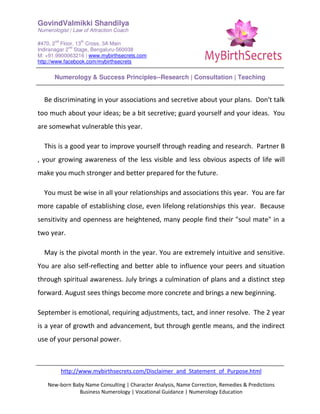 GovindValmikki Shandilya
Numerologist | Law of Attraction Coach
#470, 2
nd
Floor, 13
th
Cross, 3A Main
Indiranagar 2
nd
Stage, Bengaluru-560038
M: +91.9900063216 | www.mybirthsecrets.com
http://www.facebook.com/mybirthsecrets
Numerology & Success Principles--Research | Consultation | Teaching
http://www.mybirthsecrets.com/Disclaimer_and_Statement_of_Purpose.html
New-born Baby Name Consulting | Character Analysis, Name Correction, Remedies & Predictions
Business Numerology | Vocational Guidance | Numerology Education
Be discriminating in your associations and secretive about your plans. Don't talk
too much about your ideas; be a bit secretive; guard yourself and your ideas. You
are somewhat vulnerable this year.
This is a good year to improve yourself through reading and research. Partner B
, your growing awareness of the less visible and less obvious aspects of life will
make you much stronger and better prepared for the future.
You must be wise in all your relationships and associations this year. You are far
more capable of establishing close, even lifelong relationships this year. Because
sensitivity and openness are heightened, many people find their "soul mate" in a
two year.
May is the pivotal month in the year. You are extremely intuitive and sensitive.
You are also self-reflecting and better able to influence your peers and situation
through spiritual awareness. July brings a culmination of plans and a distinct step
forward. August sees things become more concrete and brings a new beginning.
September is emotional, requiring adjustments, tact, and inner resolve. The 2 year
is a year of growth and advancement, but through gentle means, and the indirect
use of your personal power.
 