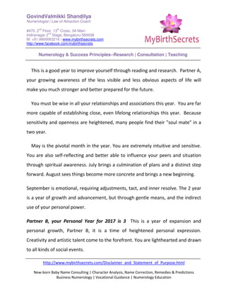 GovindValmikki Shandilya
Numerologist | Law of Attraction Coach
#470, 2
nd
Floor, 13
th
Cross, 3A Main
Indiranagar 2
nd
Stage, Bengaluru-560038
M: +91.9900063216 | www.mybirthsecrets.com
http://www.facebook.com/mybirthsecrets
Numerology & Success Principles--Research | Consultation | Teaching
http://www.mybirthsecrets.com/Disclaimer_and_Statement_of_Purpose.html
New-born Baby Name Consulting | Character Analysis, Name Correction, Remedies & Predictions
Business Numerology | Vocational Guidance | Numerology Education
This is a good year to improve yourself through reading and research. Partner A,
your growing awareness of the less visible and less obvious aspects of life will
make you much stronger and better prepared for the future.
You must be wise in all your relationships and associations this year. You are far
more capable of establishing close, even lifelong relationships this year. Because
sensitivity and openness are heightened, many people find their "soul mate" in a
two year.
May is the pivotal month in the year. You are extremely intuitive and sensitive.
You are also self-reflecting and better able to influence your peers and situation
through spiritual awareness. July brings a culmination of plans and a distinct step
forward. August sees things become more concrete and brings a new beginning.
September is emotional, requiring adjustments, tact, and inner resolve. The 2 year
is a year of growth and advancement, but through gentle means, and the indirect
use of your personal power.
Partner B, your Personal Year for 2017 is 3 This is a year of expansion and
personal growth, Partner B, it is a time of heightened personal expression.
Creativity and artistic talent come to the forefront. You are lighthearted and drawn
to all kinds of social events.
 
