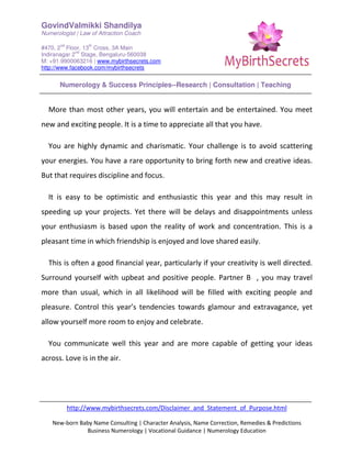 GovindValmikki Shandilya
Numerologist | Law of Attraction Coach
#470, 2
nd
Floor, 13
th
Cross, 3A Main
Indiranagar 2
nd
Stage, Bengaluru-560038
M: +91.9900063216 | www.mybirthsecrets.com
http://www.facebook.com/mybirthsecrets
Numerology & Success Principles--Research | Consultation | Teaching
http://www.mybirthsecrets.com/Disclaimer_and_Statement_of_Purpose.html
New-born Baby Name Consulting | Character Analysis, Name Correction, Remedies & Predictions
Business Numerology | Vocational Guidance | Numerology Education
More than most other years, you will entertain and be entertained. You meet
new and exciting people. It is a time to appreciate all that you have.
You are highly dynamic and charismatic. Your challenge is to avoid scattering
your energies. You have a rare opportunity to bring forth new and creative ideas.
But that requires discipline and focus.
It is easy to be optimistic and enthusiastic this year and this may result in
speeding up your projects. Yet there will be delays and disappointments unless
your enthusiasm is based upon the reality of work and concentration. This is a
pleasant time in which friendship is enjoyed and love shared easily.
This is often a good financial year, particularly if your creativity is well directed.
Surround yourself with upbeat and positive people. Partner B , you may travel
more than usual, which in all likelihood will be filled with exciting people and
pleasure. Control this year’s tendencies towards glamour and extravagance, yet
allow yourself more room to enjoy and celebrate.
You communicate well this year and are more capable of getting your ideas
across. Love is in the air.
 