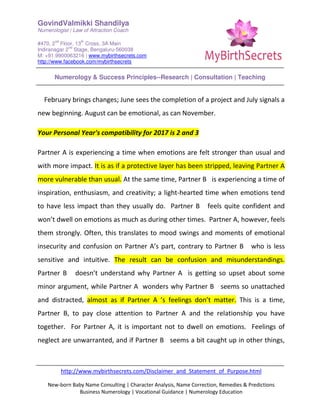 GovindValmikki Shandilya
Numerologist | Law of Attraction Coach
#470, 2
nd
Floor, 13
th
Cross, 3A Main
Indiranagar 2
nd
Stage, Bengaluru-560038
M: +91.9900063216 | www.mybirthsecrets.com
http://www.facebook.com/mybirthsecrets
Numerology & Success Principles--Research | Consultation | Teaching
http://www.mybirthsecrets.com/Disclaimer_and_Statement_of_Purpose.html
New-born Baby Name Consulting | Character Analysis, Name Correction, Remedies & Predictions
Business Numerology | Vocational Guidance | Numerology Education
February brings changes; June sees the completion of a project and July signals a
new beginning. August can be emotional, as can November.
Your Personal Year's compatibility for 2017 is 2 and 3
Partner A is experiencing a time when emotions are felt stronger than usual and
with more impact. It is as if a protective layer has been stripped, leaving Partner A
more vulnerable than usual. At the same time, Partner B is experiencing a time of
inspiration, enthusiasm, and creativity; a light-hearted time when emotions tend
to have less impact than they usually do. Partner B feels quite confident and
won’t dwell on emotions as much as during other times. Partner A, however, feels
them strongly. Often, this translates to mood swings and moments of emotional
insecurity and confusion on Partner A’s part, contrary to Partner B who is less
sensitive and intuitive. The result can be confusion and misunderstandings.
Partner B doesn’t understand why Partner A is getting so upset about some
minor argument, while Partner A wonders why Partner B seems so unattached
and distracted, almost as if Partner A ’s feelings don’t matter. This is a time,
Partner B, to pay close attention to Partner A and the relationship you have
together. For Partner A, it is important not to dwell on emotions. Feelings of
neglect are unwarranted, and if Partner B seems a bit caught up in other things,
 
