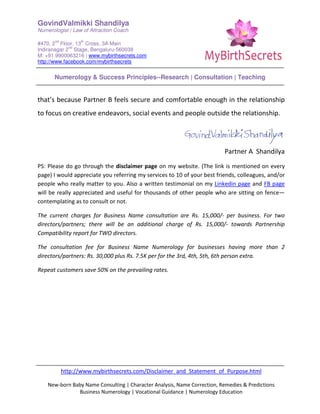 GovindValmikki Shandilya
Numerologist | Law of Attraction Coach
#470, 2
nd
Floor, 13
th
Cross, 3A Main
Indiranagar 2
nd
Stage, Bengaluru-560038
M: +91.9900063216 | www.mybirthsecrets.com
http://www.facebook.com/mybirthsecrets
Numerology & Success Principles--Research | Consultation | Teaching
http://www.mybirthsecrets.com/Disclaimer_and_Statement_of_Purpose.html
New-born Baby Name Consulting | Character Analysis, Name Correction, Remedies & Predictions
Business Numerology | Vocational Guidance | Numerology Education
that’s because Partner B feels secure and comfortable enough in the relationship
to focus on creative endeavors, social events and people outside the relationship.
Partner A Shandilya
PS: Please do go through the disclaimer page on my website. (The link is mentioned on every
page) I would appreciate you referring my services to 10 of your best friends, colleagues, and/or
people who really matter to you. Also a written testimonial on my Linkedin page and FB page
will be really appreciated and useful for thousands of other people who are sitting on fence—
contemplating as to consult or not.
The current charges for Business Name consultation are Rs. 15,000/- per business. For two
directors/partners; there will be an additional charge of Rs. 15,000/- towards Partnership
Compatibility report for TWO directors.
The consultation fee for Business Name Numerology for businesses having more than 2
directors/partners: Rs. 30,000 plus Rs. 7.5K per for the 3rd, 4th, 5th, 6th person extra.
Repeat customers save 50% on the prevailing rates.
 