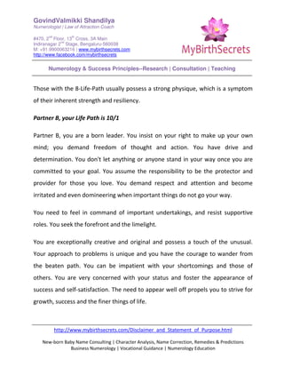 GovindValmikki Shandilya
Numerologist | Law of Attraction Coach
#470, 2
nd
Floor, 13
th
Cross, 3A Main
Indiranagar 2
nd
Stage, Bengaluru-560038
M: +91.9900063216 | www.mybirthsecrets.com
http://www.facebook.com/mybirthsecrets
Numerology & Success Principles--Research | Consultation | Teaching
http://www.mybirthsecrets.com/Disclaimer_and_Statement_of_Purpose.html
New-born Baby Name Consulting | Character Analysis, Name Correction, Remedies & Predictions
Business Numerology | Vocational Guidance | Numerology Education
Those with the 8-Life-Path usually possess a strong physique, which is a symptom
of their inherent strength and resiliency.
Partner B, your Life Path is 10/1
Partner B, you are a born leader. You insist on your right to make up your own
mind; you demand freedom of thought and action. You have drive and
determination. You don't let anything or anyone stand in your way once you are
committed to your goal. You assume the responsibility to be the protector and
provider for those you love. You demand respect and attention and become
irritated and even domineering when important things do not go your way.
You need to feel in command of important undertakings, and resist supportive
roles. You seek the forefront and the limelight.
You are exceptionally creative and original and possess a touch of the unusual.
Your approach to problems is unique and you have the courage to wander from
the beaten path. You can be impatient with your shortcomings and those of
others. You are very concerned with your status and foster the appearance of
success and self-satisfaction. The need to appear well off propels you to strive for
growth, success and the finer things of life.
 