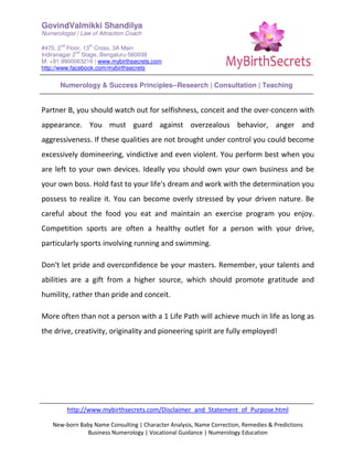 GovindValmikki Shandilya
Numerologist | Law of Attraction Coach
#470, 2
nd
Floor, 13
th
Cross, 3A Main
Indiranagar 2
nd
Stage, Bengaluru-560038
M: +91.9900063216 | www.mybirthsecrets.com
http://www.facebook.com/mybirthsecrets
Numerology & Success Principles--Research | Consultation | Teaching
http://www.mybirthsecrets.com/Disclaimer_and_Statement_of_Purpose.html
New-born Baby Name Consulting | Character Analysis, Name Correction, Remedies & Predictions
Business Numerology | Vocational Guidance | Numerology Education
Partner B, you should watch out for selfishness, conceit and the over-concern with
appearance. You must guard against overzealous behavior, anger and
aggressiveness. If these qualities are not brought under control you could become
excessively domineering, vindictive and even violent. You perform best when you
are left to your own devices. Ideally you should own your own business and be
your own boss. Hold fast to your life's dream and work with the determination you
possess to realize it. You can become overly stressed by your driven nature. Be
careful about the food you eat and maintain an exercise program you enjoy.
Competition sports are often a healthy outlet for a person with your drive,
particularly sports involving running and swimming.
Don't let pride and overconfidence be your masters. Remember, your talents and
abilities are a gift from a higher source, which should promote gratitude and
humility, rather than pride and conceit.
More often than not a person with a 1 Life Path will achieve much in life as long as
the drive, creativity, originality and pioneering spirit are fully employed!
 