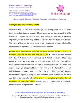 GovindValmikki Shandilya
Numerologist | Law of Attraction Coach
#470, 2
nd
Floor, 13
th
Cross, 3A Main
Indiranagar 2
nd
Stage, Bengaluru-560038
M: +91.9900063216 | www.mybirthsecrets.com
http://www.facebook.com/mybirthsecrets
Numerology & Success Principles--Research | Consultation | Teaching
http://www.mybirthsecrets.com/Disclaimer_and_Statement_of_Purpose.html
New-born Baby Name Consulting | Character Analysis, Name Correction, Remedies & Predictions
Business Numerology | Vocational Guidance | Numerology Education
Your Life Path's compatibility is 8 and 1
Your respective Life Path numbers make you two strong-willed but at the same
time, somewhat stubborn people. Often, when you are both around, it is like
having two captains on a ship - your conflicting orders can lead to explosive
arguments, which, in turn, may lead to uneasiness, discomfort and even distress.
Therefore, willingness to compromise is very important in your relationship,
otherwise small arguments can be blown out of proportion.
Partner A has a remarkable talent for managing financial matters. Therefore,
Partner A should be the one controlling the money. You both have good business
instincts, which could result in very successful shared endeavors. Should you
decide to go that way, make sure you keep each other’s duties and responsibilities
carefully separated so as to avoid any type of personality conflicts. Whatever your
decision may be, it is important that you have faith in each other’s abilities and act
independently. However, since both of you like to do things your own way and
neither of you is good at delegating, you should be aware that this will not be an
easy task to be accomplished. Neither one of you accepts anything less than full
respect and an equal playing field. Similarly, neither one of you can be dominated
or would accept being someone’s sidekick.
 