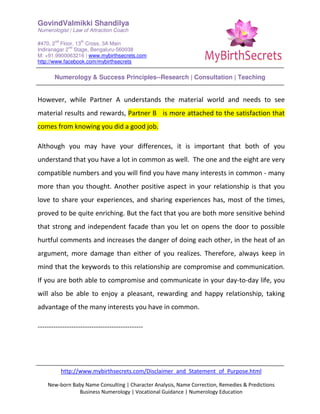 GovindValmikki Shandilya
Numerologist | Law of Attraction Coach
#470, 2
nd
Floor, 13
th
Cross, 3A Main
Indiranagar 2
nd
Stage, Bengaluru-560038
M: +91.9900063216 | www.mybirthsecrets.com
http://www.facebook.com/mybirthsecrets
Numerology & Success Principles--Research | Consultation | Teaching
http://www.mybirthsecrets.com/Disclaimer_and_Statement_of_Purpose.html
New-born Baby Name Consulting | Character Analysis, Name Correction, Remedies & Predictions
Business Numerology | Vocational Guidance | Numerology Education
However, while Partner A understands the material world and needs to see
material results and rewards, Partner B is more attached to the satisfaction that
comes from knowing you did a good job.
Although you may have your differences, it is important that both of you
understand that you have a lot in common as well. The one and the eight are very
compatible numbers and you will find you have many interests in common - many
more than you thought. Another positive aspect in your relationship is that you
love to share your experiences, and sharing experiences has, most of the times,
proved to be quite enriching. But the fact that you are both more sensitive behind
that strong and independent facade than you let on opens the door to possible
hurtful comments and increases the danger of doing each other, in the heat of an
argument, more damage than either of you realizes. Therefore, always keep in
mind that the keywords to this relationship are compromise and communication.
If you are both able to compromise and communicate in your day-to-day life, you
will also be able to enjoy a pleasant, rewarding and happy relationship, taking
advantage of the many interests you have in common.
-----------------------------------------------
 