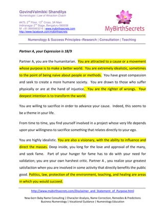 GovindValmikki Shandilya
Numerologist | Law of Attraction Coach
#470, 2
nd
Floor, 13
th
Cross, 3A Main
Indiranagar 2
nd
Stage, Bengaluru-560038
M: +91.9900063216 | www.mybirthsecrets.com
http://www.facebook.com/mybirthsecrets
Numerology & Success Principles--Research | Consultation | Teaching
http://www.mybirthsecrets.com/Disclaimer_and_Statement_of_Purpose.html
New-born Baby Name Consulting | Character Analysis, Name Correction, Remedies & Predictions
Business Numerology | Vocational Guidance | Numerology Education
Partner A, your Expression is 18/9
Partner A, you are the humanitarian. You are attracted to a cause or a movement
whose purpose is to make a better world. You are extremely idealistic, sometimes
to the point of being naive about people or methods. You have great compassion
and seek to create a more humane society. You are drawn to those who suffer
physically or are at the hand of injustice. You are the righter of wrongs. Your
deepest intention is to transform the world.
You are willing to sacrifice in order to advance your cause. Indeed, this seems to
be a theme in your life.
From time to time, you find yourself involved in a project whose very life depends
upon your willingness to sacrifice something that relates directly to your ego.
You are highly idealistic. You are also a visionary, with the ability to influence and
direct the masses. Deep inside, you long for the love and approval of the many,
and seek fame. Part of your hunger for fame has to do with your need for
validation; you are your own harshest critic. Partner A , you realize your greatest
satisfaction when you are involved in some activity that directly benefits the public
good. Politics, law, protection of the environment, teaching, and healing are areas
in which you would succeed.
 