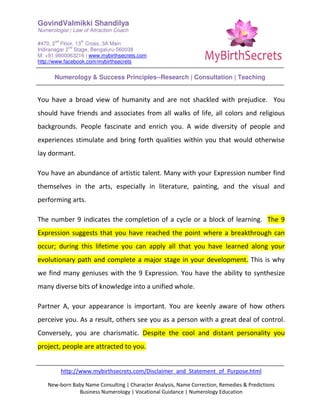 GovindValmikki Shandilya
Numerologist | Law of Attraction Coach
#470, 2
nd
Floor, 13
th
Cross, 3A Main
Indiranagar 2
nd
Stage, Bengaluru-560038
M: +91.9900063216 | www.mybirthsecrets.com
http://www.facebook.com/mybirthsecrets
Numerology & Success Principles--Research | Consultation | Teaching
http://www.mybirthsecrets.com/Disclaimer_and_Statement_of_Purpose.html
New-born Baby Name Consulting | Character Analysis, Name Correction, Remedies & Predictions
Business Numerology | Vocational Guidance | Numerology Education
You have a broad view of humanity and are not shackled with prejudice. You
should have friends and associates from all walks of life, all colors and religious
backgrounds. People fascinate and enrich you. A wide diversity of people and
experiences stimulate and bring forth qualities within you that would otherwise
lay dormant.
You have an abundance of artistic talent. Many with your Expression number find
themselves in the arts, especially in literature, painting, and the visual and
performing arts.
The number 9 indicates the completion of a cycle or a block of learning. The 9
Expression suggests that you have reached the point where a breakthrough can
occur; during this lifetime you can apply all that you have learned along your
evolutionary path and complete a major stage in your development. This is why
we find many geniuses with the 9 Expression. You have the ability to synthesize
many diverse bits of knowledge into a unified whole.
Partner A, your appearance is important. You are keenly aware of how others
perceive you. As a result, others see you as a person with a great deal of control.
Conversely, you are charismatic. Despite the cool and distant personality you
project, people are attracted to you.
 