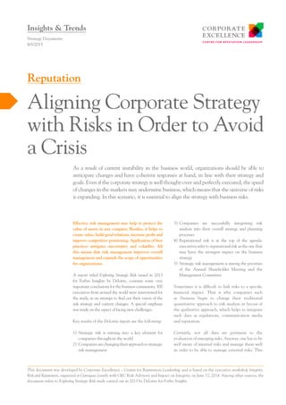 Effective risk management may help to protect the
value of assets in any company. Besides, it helps to
create value, build good relations, increase profit and
improve competitive positioning. Application of best
practices mitigates uncertainty and volatility. All
this means that risk management improves overall
management and expands the scope of opportunities
for organizations.
A report titled Exploring Strategic Risk issued in 2013
for Forbes Insights by Deloitte, contains some very
important conclusions for the business community. 300
executives from around the world were interviewed for
the study, in an attempt to find out their vision of the
risk strategy and current changes. A special emphasis
was made on the aspect of facing new challenges.
Key results of the Deloitte report are the following:
1)	Strategic risk is turning into a key element for
companies throughout the world
2)	 Companiesarechangingtheirapproachtostrategic
risk management
3)	Companies are successfully integrating risk
analysis into their overall strategy and planning
processes
4)	Reputational risk is at the top of the agenda:
executives refer to reputational risk as the one that
may have the strongest impact on the business
strategy
5)	Strategic risk management is among the priorities
of the Annual Shareholder Meeting and the
Management Committee
Sometimes it is difficult to link risks to a specific
financial impact. That is why companies such
as Siemens begin to change their traditional
quantitative approach to risk analysis in favour of
the qualitative approach, which helps to integrate
such data as regulations, communication media
and reputation.
Certainly, not all data are pertinent to the
evaluation of emerging risks. Anyway, one has to be
well aware of internal risks and manage them well
in order to be able to manage external risks. This
As a result of current instability in the business world, organizations should be able to
anticipate changes and have coherent responses at hand, in line with their strategy and
goals. Even if the corporate strategy is well thought-over and perfectly executed, the speed
of changes in the markets may undermine business, which means that the universe of risks
is expanding. In this scenario, it is essential to align the strategy with business risks.
Strategy Documents
I65/2015
Aligning Corporate Strategy
with Risks in Order to Avoid
a Crisis
Reputation
Insights & Trends
This document was developed by Corporate Excellence – Centre for Reputation Leadership and is based on the executive workshop Integrity,
Risk and Reputation, organized at Garrigues jointly with GEC Risk Advisory and Impact on Integrity, on June 17, 2014. Among other sources, the
document refers to Exploring Strategic Risk study carried out in 2013 by Deloitte for Forbes Insights.
 