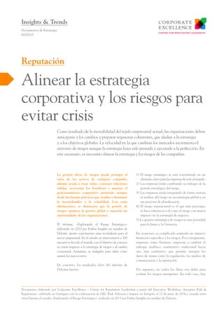 La gestión eficaz de riesgos puede proteger el
valor de los activos de cualquier compañía,
además ayuda a crear valor, construir relaciones
sólidas, acrecentar los beneficios y mejorar el
posicionamiento competitivo partiendo siempre
desde las buenas prácticas que ayudan a disminuir
la incertidumbre y la volatilidad. Con estas
afirmaciones, se demuestra que la gestión de
riesgos optimiza la gestión global y aumenta las
oportunidades de las organizaciones.
El informe, «Explorando el Riesgo Estratégico»
elaborado en 2013 por Forbes Insights en nombre de
Deloitte aporta conclusiones muy reveladoras para el
sector empresarial. En el estudio se entrevistaron a 300
ejecutivos de todo el mundo con el objetivo de conocer
su visión respecto a la estrategia de riesgos y al cambio
coyuntural. Asimismo, se indagaba para saber cómo
asumir los nuevos retos.
En concreto, los resultados clave del informe de
Deloitte fueron:
1)	El riesgo estratégico se está convirtiendo en un
elementoclaveparalasempresasdetodoelmundo.
2)	Las empresas están cambiando su enfoque de la
gestión estratégica del riesgo.
3)	Las empresas están integrando de forma exitosa
el análisis del riesgo en su estrategia global y en
sus procesos de planificación.
4)	El riesgo reputacional es el que más preocupa;
se hace referencia a él como el riesgo con mayor
impacto en la estrategia de negocio.
5) La gestión estratégica de riesgos es una prioridad
para la Junta y la Gerencia.
En ocasiones, es complicado asignarle un impacto
financiero específico a los riesgos. Por consiguiente,
empresas como Siemens, empiezan a cambiar el
enfoque analítico cuantitativo tradicional hacia
uno más cualitativo que permite integrar los
datos de temas como la regulación, los medios de
comunicación y la reputación.
Por supuesto, no todos los datos son útiles para
evaluar los riesgos emergentes. En todo caso, hay
Como resultado de la inestabilidad del tejido empresarial actual, las organizaciones deben
anticiparse a los cambios y preparar respuestas coherentes, que aludan a la estrategia
y a los objetivos globales. La velocidad en la que cambian los mercados incrementa el
universo de riesgos aunque la estrategia haya sido pensada y ejecutada a la perfección. En
este escenario, es necesario alinear la estrategia y los riesgos de las compañías.
Documentos de Estrategia
I65/2015
Alinear la estrategia
corporativa y los riesgos para
evitar crisis
Reputación
Insights & Trends
Documento elaborado por Corporate Excellence – Centre for Reputation Leadership a partir del Executive Workshop «Integrity, Risk &
Reputation» celebrado en Garrigues con la colaboración de GEC Risk Advisory e Impact on Integrity el 17 de junio de 2014 y citando entre
otras Fuentes el estudio «Explorando el Riesgo Estratégico» realizado en 2013 por Forbes Insights en nombre de Deloitte.
 