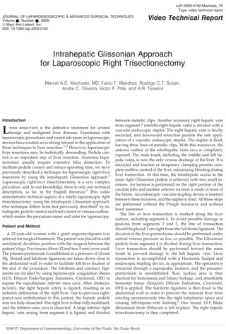 LAP-2009-0162-Machado_1P
                                                                                                       Type: video technical report   b
JOURNAL OF LAPAROENDOSCOPIC & ADVANCED SURGICAL TECHNIQUES
Volume &, Number &, 2009                                                               Video Technical Report
ª Mary Ann Liebert, Inc.
DOI: 10.1089=lap.2009.0162




                          Intrahepatic Glissonian Approach
                      for Laparoscopic Right Trisectionectomy

                         Marcel A.C. Machado, MD, Fabio F. Makdissi, Rodrigo C.T. Surjan,
                                 Andre C. Oliveira, Victor F. Pilla, and A.R. Teixeira




Introduction                                                        between metallic clips. Another accessory right hepatic vein
                                                                    from segment 7 (middle-right hepatic vein) is divided with a
L    iver resection is the deﬁnitive treatment for several
     benign and malignant liver diseases. Experience with
laparoscopic procedures and recent advances in laparoscopic
                                                                    vascular endoscopic stapler. The right hepatic vein is ﬁnally
                                                                    encircled, and downward retraction permits the safe appli-
                                                                    cation of a vascular endoscopic stapler. The stapler is ﬁred,
devices have created an evolving interest in the application of
                                                                    leaving three lines of metallic clips. With this maneuver, the
these techniques to liver resection.1–3 However, laparoscopic
                                                                    anterior surface of the retrohepatic vena cava is completely
liver resections may be technically demanding. Pedicle con-
                                                                    exposed. The main trunk, including the middle and left he-
trol is an important step of liver resection. Anatomic hepa-
                                                                    patic veins, is now the only venous drainage of the liver. It is
tectomies usually require extensive hilar dissection. To
                                                                    encircled and traction or temporary clamping permits com-
facilitate pedicle control and reduce operating time, we have
                                                                    plete outﬂow control of the liver, minimizing bleeding during
previously described a technique for laparoscopic right-liver
                                                                    liver transection. At this time, the intrahepatic access to the
resections by using the intrahepatic Glissonian approach.4
                                                                    main right Glissonian pedicle is achieved with two small in-
Laparoscopic right-liver trisectionectomy is a very complex
                                                                    cisions: An incision is performed on the right portion of the
procedure, and, to our knowledge, there is only one technical
                                                                    caudate lobe and another anterior incision is made in front of
description, so far, in the English literature.5 This video
                                                                    the hilum. An endoscopic vascular-stapling device is inserted
demonstrates technical aspects of a totally laparoscopic right
                                                                    between these incisions, and the stapler is ﬁred. All these steps
trisectionectomy, using the intrahepatic Glissonian approach.
                                                                    are performed without the Pringle maneuver and without
Our technique differs from that previously described5 by in-
                                                                    hand assistance.
trahepatic pedicle control and total control of venous outﬂow,
                                                                       The line of liver transection is marked along the liver
which makes the procedure easier and safer for laparoscopy.
                                                                    surface, including segment 4. To avoid possible damage to
                                                                    pedicles from segments 2 and 3, the line of transection
Patient and Method
                                                                    should be placed 1 cm right from the falciform ligament. The
   A 22-year-old woman with a giant angiomyolipoma was              division of the liver parenchyma should be performed under
referred for surgical treatment. The patient was placed in a left   central venous pressure as low as possible. The Glissonian
semilateral decubitus position with the surgeon between the         pedicle from segment 4 is divided during liver transection.
patient’s legs. Five trocars (three 12 and two 5 mm) were used.     Liver transection should be performed toward the main
The pneumoperitoneum is established at a pressure of 12 mm          trunk to prevent damage to the left hepatic vein. Liver
Hg. Round and falciform ligaments are taken down close to           transection is accomplished with a Harmonic Scalpel and b
the abdominal wall in order to facilitate left-liver ﬁxation at     endoscopic stapling device, as appropriate. The specimen is
the end of the procedure. The falciform and coronary liga-          extracted through a suprapubic incision, and the pneumo-
ments are divided by using laparoscopic coagulation shears          peritoneum is reestablished. Raw surface area is then
(LCS; Ethicon Endo-Surgery Industries, Cincinnati, OH) to           checked for hemostasia and biliary leakage, and absorbable
expose the suprahepatic inferior vena cava. After cholecys-         hemostat tissue (Surgicel; Ethicon Industries, Cincinnati,
tectomy, the right hepatic artery is ligated, resulting in an       OH) is applied. The falciform ligament is then ﬁxed to the
ischemic delineation of the right liver. Due to previous right-     abdominal wall in order to prevent the remnant liver from
portal-vein embolization in this patient, the hepatic pedicle       rotating spontaneously into the right subphrenic space and
was not fully dissected. The right liver is then fully mobilized,   causing left-hepatic-vein kinking.6 One round 19-F Blake
and the inferior vena cava is dissected. A large inferior right     abdominal drain (Ethicon) is left in place. The right hepatic
hepatic vein arising from segment 6 is ligated and divided          trisectionectomy is then completed.


                                                         ˜          ˜
  LIM-37; Department of Gastroenterology, University of Sao Paulo, Sao Paulo Brazil.
 