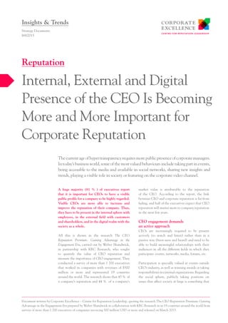 A huge majority (81  % ) of executives report
that it is important for CEOs to have a visible
public profile for a company to be highly regarded.
Visible CEOs are more able to increase and
improve the reputation of their company. Thus,
they have to be present in the internal sphere with
employees, in the external field with customers
and shareholders, and in the digital realm with the
society as a whole.
All this is shown in the research The CEO
Reputation Premium: Gaining Advantage in the
Engagement Era, carried out by Weber Shandwick,
in partnership with KRC Research, who sought
to quantify the value of CEO reputation and
measure the importance of CEO engagement. They
conducted a survey of more than 1 700 executives
that worked in companies with revenues of $500
million or more and represented 19 countries
around the world. The research shows that 45 % of
a company’s reputation and 44 % of a company’s
market value is attributable to the reputation
of the CEO. According to the report, the link
between CEO and corporate reputation is far from
fading, and half of the executives expect that CEO
reputation will matter more to company reputation
in the next few years.
CEO engagement demands
an active approach
CEOs are increasingly required to be present
actively (to watch and listen) rather than in a
passive way (been seen and heard) and need to be
able to build meaningful relationships with their
audiences in all the different fields in which they
participate: events, networks, media, forums, etc.
Participation is specially valued at events outside
CEO’s industry, as well as winning awards or taking
responsibilities in external organizations. Regarding
the social sphere, publicly taking positions on
issues that affect society at large is something that
Thecurrentageofhypertransparencyrequiresmorepublicpresenceofcorporatemanagers.
In today’s business world, some of the most valued behaviours include taking part in events,
being accessible to the media and available in social networks, sharing new insights and
trends, playing a visible role in society or featuring on the corporate video channel.
Strategy Documents
I68/2015
Internal, External and Digital
Presence of the CEO Is Becoming
More and More Important for
Corporate Reputation
Reputation
Insights & Trends
Document written by Corporate Excellence – Centre for Reputation Leadership, quoting the research The CEO Reputation Premium: Gaining
Advantage in the Engagement Era prepared by Weber Shandwick in collaboration with KRC Research in in 19 countries around the world from
surveys of more than 1 700 executives of companies invoicing 500 million USD or more and released on March 2015.
 