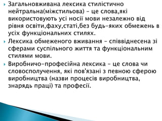  Загальновживана лексика стилістично
нейтральна(міжстильова) – це слова,які
використовують усі носії мови незалежно від
рівня освіти,фаху,статі,без будь-яких обмежень в
усіх функціональних стилях.
 Лексика обмеженого вживання – співвіднесена зі
сферами суспільного життя та функціональним
стилями мови.
 Виробничо-професійна лексика – це слова чи
словосполучення, які пов'язані з певною сферою
виробництва (назви процесів виробництва,
знарядь праці) та професії.
 