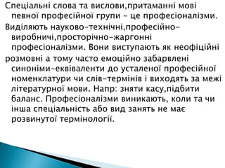 Спеціальні слова та вислови,притаманні мові
певної професійної групи – це професіоналізми.
Виділяють науково-технічні,професійно-
виробничі,просторічно-жаргонні
професіоналізми. Вони виступають як неофіційні
розмовні а тому часто емоційно забарвлені
синоніми-еквіваленти до усталеної професійної
номенклатури чи слів-термінів і виходять за межі
літературної мови. Напр: зняти касу,підбити
баланс. Професіоналізми виникають, коли та чи
інша спеціальність або вид занять не має
розвинутої термінології.
 