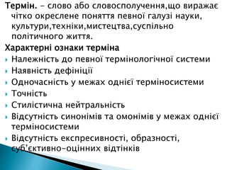 Термін. - слово або словосполучення,що виражає
чітко окреслене поняття певної галузі науки,
культури,техніки,мистецтва,суспільно
політичного життя.
Характерні ознаки терміна
 Належність до певної термінологічної системи
 Наявність дефініції
 Одночасність у межах однієї терміносистеми
 Точність
 Стилістична нейтральність
 Відсутність синонімів та омонімів у межах однієї
терміносистеми
 Відсутність експресивності, образності,
суб’єктивно-оцінних відтінків
 