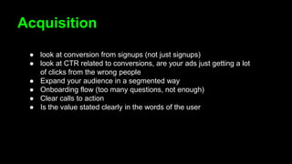 Acquisition
● look at conversion from signups (not just signups)
● look at CTR related to conversions, are your ads just getting a lot
of clicks from the wrong people
● Expand your audience in a segmented way
● Onboarding flow (too many questions, not enough)
● Clear calls to action
● Is the value stated clearly in the words of the user
 