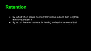 Retention
● try to find when people normally leave/drop out and then lengthen
the curve prevent it
● figure out the main reasons for leaving and optimize around that
 
