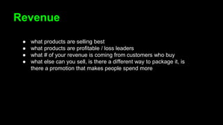 Revenue
● what products are selling best
● what products are profitable / loss leaders
● what # of your revenue is coming from customers who buy
● what else can you sell, is there a different way to package it, is
there a promotion that makes people spend more
 
