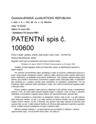 ČeskoslovENSKÁ sucIALISTICKÁ REPUBLIKA
o RAD P R o PAT EN Tx a vy NÁLEzx
rrida 15 25/02
Vydáno 15. srpna 1961
· Vyloženo 15.února 1961
PATENTNÍ spis č.
100600
Právo k využití vynálezu přísluší státu podle 3 odst. 6 zák. . 34/1957 Sb.
RUDOLF NEJEZCHLEB, BRNO
Regulátor úderů typů pro elektrické a jiné psací a počítací stroje
Přihlášeno 25. dubna 1960 (PV 2729-60) Platnost patentu od 25. dubna 1960
Vynález se týká regulace úderů při otiskování znaků na elektrických psacích a
jiných strojích.
Pro seřízení rovnoměrného úderu jednotlivých znaků se používá u elektrických psacích a
jiných strojů jednak stavitelných dorazů, měřících délku náhonové dráhy, jednak náhonových
prvků, založených na podkladě různé pevné výstřednosti. Tyto způsoby regulace nejsou dosti
přesné, jsou složité a neumožňují rovnoměrnou regulaci úderu znaků jako celku. K odstranění
této nevýhody je u vynálezu použito části výstředníku se stavitelnou výstředností. Tím lze
dosáhnout nejen nastavení úderu jednotlivých znaků, ale i větší rovnoměrnosti regulace úderu
znaků jako celku. -
Princip vynálezu regulátoru úderu typů pro elektrické a jiné počítací stroje s výstředníkem
spočívá v tom, že hnací páka výkyvně spojená čepem s kolenem, nese na čepu s vybráním
výstředník, se šroubkem k regulaci výkyvu kolena, při nezměněné poloze vypínací lišty.
Schéma provedení je znázorněno na připojeném výkresu, kde na obr. 1 je celé zařízení
před stisknutím tlačítka, na obr. 2 je totéž zařízení po stisknutí tlačítka, kdy už je výstředník
unášen hnacím válcem, na obr. 3 okamžik, kdy vypínací část páky narazila na vyhnutou část
vypínací lišty, na obr. 4 další stisknutí tlačítka, při němž je stále opakování (zapínání a vypínání,
na obr. 5 detail uchycení výstředníku na čepu s vybráním páky.
Zařízení sestává z klávesy 1, na jejímž jednom konci je tlačítko 2. Klávesa 1, která je
výkyvná kolem čepu , má na druhém konci zářez . Do zářezu 4
 