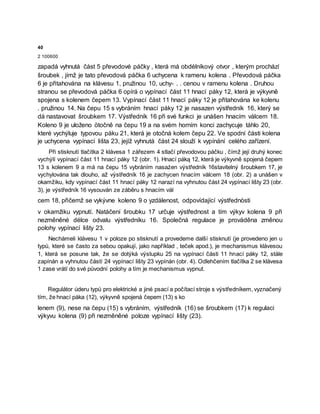 40
2 100600
zapadá vyhnutá část 5 převodové páčky , která má obdélníkový otvor , kterým prochází
šroubek , jímž je tato převodová páčka 6 uchycena k ramenu kolena . Převodová páčka
6 je přitahována na klávesu 1, pružinou 10, uchy- . . cenou v ramenu kolena . Druhou
stranou se převodová páčka 6 opírá o vypínací část 11 hnací páky 12, která je výkyvně
spojena s kolenem čepem 13. Vypínací část 11 hnací páky 12 je přitahována ke kolenu
. pružinou 14. Na čepu 15 s vybráním hnací páky 12 je nasazen výstředník 16, který se
dá nastavovat šroubkem 17. Výstředník 16 při své funkci je unášen hnacím válcem 18.
Koleno 9 je uloženo ötočně na čepu 19 a na svém horním konci zachycuje táhlo 20,
které vychýluje typovou páku 21, která je otočná kolem čepu 22. Ve spodní části kolena
je uchycena vypínací lišta 23, jejíž vyhnutá část 24 slouží k vypínání celého zařízení.
Při stisknutí tlačítka 2 klávesa 1 zářezem 4 stlačí převodovou páčku , čímž její druhý konec
vychýlí vypínací část 11 hnací páky 12 (obr. 1). Hnací páką 12, která je výkyvně spojená čepem
13 s kolenem 9 a má na čepu 15 vybráním nasażen výstředník 16stavitelný šroubkem 17, je
vychylována tak dlouho, až výstředník 16 je zachycen hnacím válcem 18 (obr. 2) a unášen v
okamžiku, kdy vypínací část 11 hnací páky 12 narazí na vyhnutou část 24 vypínací lišty 23 (obr.
3), je výstředník 16 vysouván ze záběru s hnacím vál
cem 18, přičemž se vykývne koleno 9 o yzdálenost, odpovídající výstřednòsti
v okamžiku vypnutí. Natáčení šroubku 17 určuje výstřednost a tím výkyv kolena 9 při
nezměněné délce odvalu výstředníku 16. Společná regulace je prováděna změnou
polohy vypínací lišty 23.
Nechámeli klávesu 1 v poloze po stisknutí a provedeme další stisknutí (je provedeno jen u
typů, které se často za sebou opakují, jako například , teček apod.), je mechanismus klávesou
1, která se posune tak, že se dotýká výstupku 25 na vypínací části 11 hnací páky 12, stále
zapínán a vyhnutou částí 24 vypínací lišty 23 vypínán (obr. 4). Odlehčením tlačítka 2 se klávesa
1 zase vrátí do své původní polohy a tím je mechanismus vypnut.
Regulátor úderu typů pro elektrické a jiné psací a počítací stroje s výstředníkem, vyznačený
tím, že hnací páka (12), výkyvně spojená čepem (13) s ko
lenem (9), nese na čepu (15) s vybráním, výstředník (16) se šroubkem (17) k regulaci
výkyvu kolena (9) při nezměněné poloze vypínací lišty (23).
 
