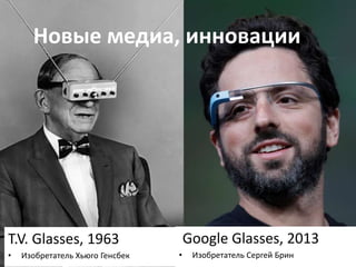 Новые медиа, инновации 
T.V. Glasses, 1963 
• Изобретатель Хьюго Генсбек 
Google Glasses, 2013 
• Изобретатель Сергей Брин 
 