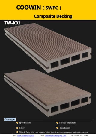 （）（）
TW-K01
Catalogue
Specification Surface Treatment
Color Installation
Take it Easy (For your peace of mind, from detection to packaging and transportation)
COOWIN（SWPC）
Composite Decking
Web: www.coowingroup.com Email: barefoot@coowin-group.com Tel: +86-532-6773 1461
 