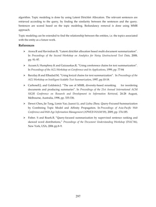 algorithm. Topic modeling is done by using Latent Dirichlet Allocation. The relevant sentences are
retrieved according to the query, by finding the similarity between the sentences and the query.
Sentences are scored based on the topic modeling. Redundancy removal is done using MMR
approach.

Topic modeling can be extended to find the relationship between the entities, i.e. the topics associated
with the entity as a future work.

References
        Arora.R and Ravindran.B, “Latent dirichlet allocation based multi-document summarization”.
        In Proceedings of the Second Workshop on Analytics for Noisy Unstructured Text Data, 2008,
        pp. 91–97.

        Azzam.S, Humphrey.K and Gaizauskas.R, “Using coreference chains for text summarization”.
        In Proceedings of the ACL Workshop on Coreference and its Applications, 1999, pp. 77-84

        Barzilay.R and Elhadad.M, “Using lexical chains for text summarization”. In Proceedings of the
        ACL Workshop on Intelligent Scalable Text Summarization, 1997, pp.10-18.

        Carbonell.J, and Goldstein.J. “The use of MMR, diversity-based reranking            for reordering
        documents and producing summaries”. In Proceedings of the 21st Annual International ACM
        SIGIR Conference on Research and Development in Information Retrieval, 24-28 August,
        Melbourne, Australia, 1998, pp. 335-336.

        Dewei Chen, Jie Tang, Limin Yao, Juanzi Li, and Lizhu Zhou. Query-Focused Summarization
        by Combining Topic Model and Affinity Propagation. In Proceedings of Asia-Pacific Web
        Conference and Web-Age Information Management (APWEB-WAIM’09), 2009, pp. 174-185.

        Fisher. S and Roark.B, “Query-focused summarization by supervised sentence ranking and
        skewed word distributions,” Proceedings of the Document Understanding Workshop (DUC’06),
        New York, USA, 2006 pp.8–9.




                                                   297
 