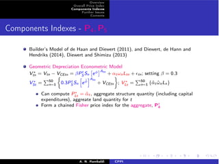 Overview 
Overall Price Index 
Components Indexes 
Further Issues 
Coments 
Components Indexes - P4,P5 
tS 
Builder’s Model of de Haan and Diewert (2011), and Diewert, de Hann and 
Hendriks (2014), Diewert and Shimizu (2013) 
Geometric Depreciation Econometric ⇥ 
⇤Model 
V⇤ = Vtn − VCEtn = PSn 
e 
Atn tn + ↵t!nLtn + ✏tn; setting  = 0.3 
V⇤ St = 
P50 
n=1 
⇢ 
0.3PtS 
Sn 
h 
e ˆiAtn 
+ VCEtn 
 
; V⇤ Lt = 
P50 
n=1 {ˆ↵t ˆ!nLn} 
Can compute P⇤Lt = ˆ↵t, aggregate structure quantity (including capital 
expenditures), aggreate land quantity for t 
Form a chained Fisher price index for the aggregate, Pt 
4 
A. N. Rambaldi CPPI 
 