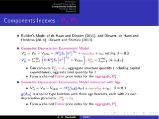 Overview 
Overall Price Index 
Components Indexes 
Further Issues 
Coments 
Components Indexes - P4,P5 
tS 
Builder’s Model of de Haan and Diewert (2011), and Diewert, de Hann and 
Hendriks (2014), Diewert and Shimizu (2013) 
Geometric Depreciation Econometric ⇥ 
⇤Model 
V⇤ = Vtn − VCEtn = PSn 
e 
Atn tn + ↵t!nLtn + ✏tn; setting  = 0.3 
V⇤ St = 
P50 
n=1 
⇢ 
0.3PtS 
Sn 
h 
e ˆiAtn 
+ VCEtn 
 
; V⇤ Lt = 
P50 
n=1 {ˆ↵t ˆ!nLn} 
Can compute P⇤Lt = ˆ↵t, aggregate structure quantity (including capital 
expenditures), aggreate land quantity for t 
Form a chained Fisher price index for the aggregate, Pt 
4 
Geometric Depreciation Econometric Model interacted with Age 
V⇤ tn = Vtn − VCEtn = PtS 
Sng(Atn) + ↵t!nLtn + ✏tn; ˆ ⇡ 0.3 
g(Atn) is a spline type function with three age brackets, each with its own 
depreciation parameter. P⇤Lt = ˆ↵t 
Form a chained Fisher price index for the aggregate, Pt 
5 
A. N. Rambaldi CPPI 
 
