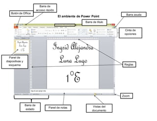 El ambiente de Power Point 
Cinta de 
opciones 
Panel de 
diapositivas y 
esquema 
Panel de notas 
Reglas 
Botón de Office 
Barra de 
acceso rápido 
Barra ayuda 
Zoom 
Vistas del 
documento 
Barra de 
estado 
Barra de título 
 