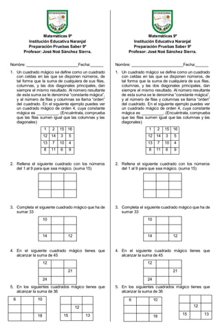 Matemáticas 9º 
Institución Educativa Naranjal 
Preparación Pruebas Saber 9º 
Profesor: José Noé Sánchez Sierra. 
Nombre: ________________________Fecha:______ 
1. Un cuadrado mágico se define como un cuadrado 
con celdas en las que se disponen números, de 
tal forma que la suma de cualquiera de sus filas, 
columnas, y las dos diagonales principales, dan 
siempre el mismo resultado. Al número resultante 
de esta suma se le denomina “constante mágica”, 
y al número de filas y columnas se llama “orden” 
del cuadrado. En el siguiente ejemplo puedes ver 
un cuadrado mágico de orden 4, cuya constante 
mágica es __________. (Encuéntrala, comprueba 
que las filas sumen igual que las columnas y las 
diagonales) 
1 2 15 16 
12 14 3 5 
13 7 10 4 
8 11 6 9 
2. Rellena el siguiente cuadrado con los números 
del 1 al 9 para que sea mágico. (suma 15) 
3. Completa el siguiente cuadrado mágico que ha de 
sumar 33 
10 
14 12 
4. En el siguiente cuadrado mágico tienes que 
alcanzar la suma de 45 
12 
21 
24 
5. En los siguientes cuadrados mágico tienes que 
alcanzar la suma de 36 
Matemáticas 9º 
Institución Educativa Naranjal 
Preparación Pruebas Saber 9º 
Profesor: José Noé Sánchez Sierra. 
Nombre: ________________________Fecha:______ 
1. Un cuadrado mágico se define como un cuadrado 
con celdas en las que se disponen números, de 
tal forma que la suma de cualquiera de sus filas, 
columnas, y las dos diagonales principales, dan 
siempre el mismo resultado. Al número resultante 
de esta suma se le denomina “constante mágica”, 
y al número de filas y columnas se llama “orden” 
del cuadrado. En el siguiente ejemplo puedes ver 
un cuadrado mágico de orden 4, cuya constante 
mágica es __________. (Encuéntrala, comprueba 
que las filas sumen igual que las columnas y las 
diagonales) 
1 2 15 16 
12 14 3 5 
13 7 10 4 
8 11 6 9 
2. Rellena el siguiente cuadrado con los números 
del 1 al 9 para que sea mágico. (suma 15) 
3. Completa el siguiente cuadrado mágico que ha de 
sumar 33 
10 
14 12 
4. En el siguiente cuadrado mágico tienes que 
alcanzar la suma de 45 
12 
21 
24 
5. En los siguientes cuadrados mágico tienes que 
alcanzar la suma de 36 
6 10 
18 
12 
15 13 
12 
15 13 
6 10 
18 
