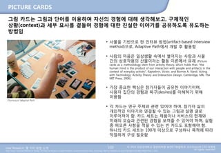 User Research: 몇 가지 방법 소개 © 2014 성균관대학교 일반대학원 휴먼ICT융합학과 교수/InnoUX CEO 최병호
All rights reserved.Main Source: Universal Methods of Design: 100 Ways to Research Complex Problems, Develop Innovative Ideas, and Design Effective Solutions by Bruce Hanington and Bella Martin (Feb 1, 2012)
PICTURE CARDS
100
그림 카드는 그림과 단어를 이용하여 자신의 경험에 대해 생각해보고, 구체적인
상황(context)과 세부 묘사를 곁들여 경험에 대한 진실한 이야기를 공유하도록 유도하는
방법임
• 사물을 기반으로 한 인터뷰 방법(artifact-based interview
method)으로, Adaptive Path에서 개발 후 활용함
• 사람의 마음은 일상생활 속에서 벌어지는 사람과 사물
간의 상호작용의 산물이라는 활동 이론에서 유래 (Picture
cards as a methodology stem from activity theory, which holds that, “the
human mind is the product of our interaction with people and artifacts in the
context of everyday activity”; Kaptelinin, Victor, and Bonnie A. Nardi. Acting
with Technology: Activity Theory and Interaction Design. Cambridge, MA: The
MIT Press, 2006.)
• 가장 중요한 핵심은 참가자들이 공유한 이야기이며,
사용자 집단의 경험과 욕구(desires)를 이해하기 위해
이용함
• 각 카드는 연구 주제와 관련 있어야 하며, 참가자 삶의
개인적인 이야기와 연결될 수 있는 그림과 설명 글로
이루어져야 함. 카드 세트는 제품이나 서비스의 현재와
미래의 모습과 관련된 경험을 보여줄 수 있어야 하며, 실험
중 떠오른 사항을 적을 수 있는 빈 카드도 포함해야 함.
하나의 카드 세트는 100개 이상으로 구성하나 목적에 따라
적절하게 구성 필요함
 