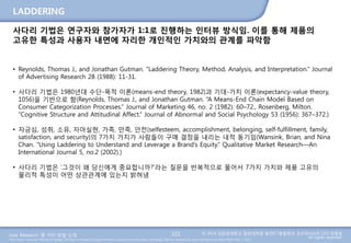 User Research: 몇 가지 방법 소개 © 2014 성균관대학교 일반대학원 휴먼ICT융합학과 교수/InnoUX CEO 최병호
All rights reserved.Main Source: Universal Methods of Design: 100 Ways to Research Complex Problems, Develop Innovative Ideas, and Design Effective Solutions by Bruce Hanington and Bella Martin (Feb 1, 2012)
LADDERING
101
사다리 기법은 연구자와 참가자가 1:1로 진행하는 인터뷰 방식임. 이를 통해 제품의
고유한 특성과 사용자 내면에 자리한 개인적인 가치와의 관계를 파악함
• Reynolds, Thomas J., and Jonathan Gutman. “Laddering Theory, Method, Analysis, and Interpretation.” Journal
of Advertising Research 28 (1988): 11-31.
• 사다리 기법은 1980년대 수단-목적 이론(means-end theory, 1982)과 기대-가치 이론(expectancy-value theory,
1056)을 기반으로 함(Reynolds, Thomas J., and Jonathan Gutman. “A Means-End Chain Model Based on
Consumer Categorization Processes.” Journal of Marketing 46, no. 2 (1982): 60–72., Rosenberg, Milton.
“Cognitive Structure and Attitudinal Affect.” Journal of Abnormal and Social Psychology 53 (1956): 367–372.)
• 자긍심, 성취, 소유, 자아실현, 가족, 만족, 안전(selfesteem, accomplishment, belonging, self-fulfillment, family,
satisfaction, and security)의 7가지 가치가 사람들이 구매 결정을 내리는 내적 동기임(Wansink, Brian, and Nina
Chan. “Using Laddering to Understand and Leverage a Brand’s Equity.” Qualitative Market Research—An
International Journal 5, no.2 (2002).)
• 사다리 기법은 ‘그것이 왜 당신에게 중요합니까?’라는 질문을 반복적으로 물어서 7가지 가치와 제품 고유의
물리적 특성이 어떤 상관관계에 있는지 밝혀냄
 