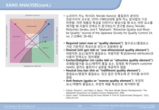 User Research: 몇 가지 방법 소개 © 2014 성균관대학교 일반대학원 휴먼ICT융합학과 교수/InnoUX CEO 최병호
All rights reserved.Main Source: Universal Methods of Design: 100 Ways to Research Complex Problems, Develop Innovative Ideas, and Design Effective Solutions by Bruce Hanington and Bella Martin (Feb 1, 2012)
KANO ANALYSIS(cont.)
104
• 노리아키 카노 박사(Dr. Noriaki Kano)는 품질관리 분야의
전문가이자 교수로, 1970~1980년대에 걸쳐 카노 분석법의 기초
마련함. 어떤 제품의 특성을 더하거나 향상시킬 때 또는 어떤 요소를
제거할 때 사용자 만족도가 증가하는지 연구함 (Kano, Noriaki,
Nobuhiku Seraku, and F. Takahashi. “Attractive Quality and Must-
be Quality.” Journal of the Japanese Society for Quality Control 14,
no. 2 (1984): 39–48.)
• Required (atari mae or “quality element”): 필수요소/품질요소.
가장 기본적인 특성으로 반드시 포함해야 함
• Desired (ichi gen teki or “one-dimensional quality element”):
바람직한 요소/일차적 품질요소. 바람직한 특성(desired attributes)과
사용자 만족도는 정비례함.
• Exciter/Delighter (mi ryoku teki or “attractive quality element”):
유쾌함/즐거움 요소/매력적 품질 요소. 잠재된 욕구(latent customer
needs). 없어도 불만이나 실망을 제공하지 않음
• Neutral (mu kan shin or “indifferent quality element”):
중립요소/중립적 품질요소. 있건 없건 만족도에 큰 차이를 보이지
않음
• Anti-feature (gyaku or “reverse quality element”): 부정적
요소/역행적 품질요소. 부정적 제품 특성으로 제거해야 함
• Zultner, Richard E., and Glenn H. Mazur. “The Kano Model: Recent Developments.” The
Eighteenth Symposium on Quality Function Deployment, 2006.
• Spool, Jared. “Understanding the Kano Model: A Tool for Sophisticated Designers,” 2011,
www.uie.com.
 