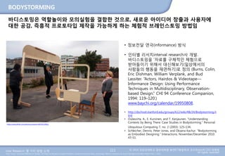 User Research: 몇 가지 방법 소개 © 2014 성균관대학교 일반대학원 휴먼ICT융합학과 교수/InnoUX CEO 최병호
All rights reserved.Main Source: Universal Methods of Design: 100 Ways to Research Complex Problems, Develop Innovative Ideas, and Design Effective Solutions by Bruce Hanington and Bella Martin (Feb 1, 2012)
BODYSTORMING
바디스토밍은 역할놀이와 모의실험을 결합한 것으로, 새로운 아이디어 창출과 사용자에
대한 공감, 즉흥적 프로토타입 제작을 가능하게 하는 체험적 브레인스토밍 방법임
111
https://www.flickr.com/photos/unsworn/6070123061/
• 정보전달 연극(informance) 방식
• 인터별 리서치interval research사 개발.
바디스토밍을 ‘자료를 구체적인 체험으로
받아들이기 위해서 대신해보기(일상에서의
사람들의 행동을 재연하기)로 정의 (Burns, Colin,
Eric Dishman, William Verplank, and Bud
Lassiter. “Actors, Hairdos & Videotape—
Informance Design: Using Performance
Techniques in Multidisciplinary, Observation-
based Design.” CHI 94 Conference Companion,
1994: 119–120.)
www.baychi.org/calendar/19950808.
• http://dschool.stanford.edu/groups/k12/wiki/48c54/Bodystorming.h
tml
• Oulasvirta, A., E. Kurvinen, and T. Kanjaunen. “Understanding
Contexts by Being There: Case Studies in Bodystorming.” Personal
Ubiquitous Computing 7, no. 2 (2003): 125–134.
• Schleicher, Dennis, Peter Jones, and Oksana Kachur. “Bodystorming
as Embodied Designing.” Interactions, November/December 2010:
47–51.
 