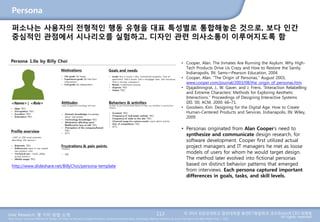 User Research: 몇 가지 방법 소개 © 2014 성균관대학교 일반대학원 휴먼ICT융합학과 교수/InnoUX CEO 최병호
All rights reserved.Main Source: Universal Methods of Design: 100 Ways to Research Complex Problems, Develop Innovative Ideas, and Design Effective Solutions by Bruce Hanington and Bella Martin (Feb 1, 2012)
Persona
113
퍼소나는 사용자의 전형적인 행동 유형을 대표 특성별로 통합해놓은 것으로, 보다 인간
중심적인 관점에서 시나리오를 실험하고, 디자인 관련 의사소통이 이루어지도록 함
• Cooper, Alan. The Inmates Are Running the Asylum: Why High-
Tech Products Drive Us Crazy and How to Restore the Sanity.
Indianapolis, IN: Sams—Pearson Education, 2004.
• Cooper, Alan. “The Origin of Personas,” August 2003,
www.cooper.com/journal/2003/08/the_origin_of_personas.htm
• Djajadiningrat, J., W. Gaver, and J. Frens. “Interaction Relabelling
and Extreme Characters: Methods for Exploring Aesthetic
Interactions.” Proceedings of Designing Interactive Systems
DIS ’00, ACM, 2000: 66–71.
• Goodwin, Kim. Designing for the Digital Age: How to Create
Human-Centered Products and Services. Indianapolis, IN: Wiley,
2009.
• Personas originated from Alan Cooper’s need to
synthesize and communicate design research, for
software development. Cooper first utilized actual
project managers and IT managers he met as loose
models of users for whom he would target design.
The method later evolved into fictional personas
based on distinct behavior patterns that emerged
from interviews. Each persona captured important
differences in goals, tasks, and skill levels.
http://www.slideshare.net/BillyChoi/persona-template
 