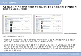 User Research: 몇 가지 방법 소개 © 2014 성균관대학교 일반대학원 휴먼ICT융합학과 교수/InnoUX CEO 최병호
All rights reserved.Main Source: Universal Methods of Design: 100 Ways to Research Complex Problems, Develop Innovative Ideas, and Design Effective Solutions by Bruce Hanington and Bella Martin (Feb 1, 2012)
A/B TESTING
A/B 테스트는 두 가지 유사한 디자인 중에 어느 쪽이 정해놓은 목표에 더 잘 부합하는지
통계적으로 비교하는 방법임
125
• 2010년 이베이 사진 크기 실험
• 제품의 수를 최대한 늘려서 스크롤의 횟수나 다음 페이지로 넘어가는 것을 최소화하였을 때 더 많은 사람들이
웹사이트를 이용한다는 사실을 발견함. 이를 기반으로 A/B 테스트를 설계함
• 실험의 목적은 더 작은 크기의 사진을 사용할 경우, 한 페이지에 보이는 제품 수가 늘어나고, 그에 따라 이용량
역시 증가할 것이라는 가설을 입증하는 것임. 그러나 놀랍게도 작은 사진 시안이 큰 사진 시안보다 기대했던
것만큼 결과가 좋지 않았음. 즉, 사용자들은 화면에 보이는 제품의 수가 더 적더라도 제품 사진이 큰 쪽을
선호한다는 사실을 발견함
 