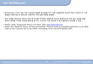 User Research: 몇 가지 방법 소개 © 2014 성균관대학교 일반대학원 휴먼ICT융합학과 교수/InnoUX CEO 최병호
All rights reserved.Main Source: Universal Methods of Design: 100 Ways to Research Complex Problems, Develop Innovative Ideas, and Design Effective Solutions by Bruce Hanington and Bella Martin (Feb 1, 2012)
A/B TESTING(cont.)
126
• A/B 테스트는 2가지 서로 다른 디자인의 동일한 광고물을 각기 다른 사람들에게 보내서 어떤 디자인이 더 나은
방법을 이끌어내는지 알아내는 전통적인 우편 실험 방법을 응용함
• 여러 사람을 대상으로 A안이나 B안 중 하나를 무작위로 경험하게 하는데, 통계적으로 의미 있는 표본을 얻을
때까지 계속함. 이러한 과정을 통해 둘 중 어느 디자인이 사업 목표에 더 잘 부합하는지 판단할 수 있음
• Nielsen, Jakob. “Putting A/B Testing in Its Place,” 2005, http://www.useit.com
• Kahavi, Ron, Randal M. Henne, and Dan Sommerfield. “Practical Guide to Controlled Experiments on the Web:
Listen to Your Customer Not to the HiPPO.” Proceedings of the 13th ACM SIGKDD, 2007.
 