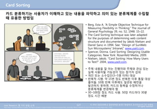 User Research: 몇 가지 방법 소개 © 2014 성균관대학교 일반대학원 휴먼ICT융합학과 교수/InnoUX CEO 최병호
All rights reserved.Main Source: Universal Methods of Design: 100 Ways to Research Complex Problems, Develop Innovative Ideas, and Design Effective Solutions by Bruce Hanington and Bella Martin (Feb 1, 2012)
Card Sorting
127
카드 분류하기는 사용자가 이해하고 있는 내용을 파악하고 의미 있는 분류체계를 수립할
때 유용한 방법임
• Berg, Esta A. “A Simple Objective Technique for
Measuring Flexibility in Thinking.” The Journal of
General Psychology 39, no. 52, 1948: 15–22.
• The Card Sorting technique was later adapted
for the purposes of determining web content
structure and documented by Jakob Nielsen and
Darrel Sano in 1994. See: “Design of SunWeb:
Sun Microsystems’ Intranet,” www.useit.com.
• Spencer, Donna. Card Sorting: Designing Usable
Categories. New York: Rosenfeld Media, 2009.
• Nielsen, Jakob. “Card Sorting: How Many Users
to Test?” 2004, www.useit.com.
• 주제 내용을 잘 아는 진행자와 주제와 관심 있는
실제 사용자될 가능성이 있는 참가자 섭외
• 개인 또는 소수집단(3~5명 이하) 대상
• 반복적 시행. 약 15번 정도 반복한 이후 통찰 대상
줄어듦. 10회 반복 이후에도 일관된 패턴을
발견하지 못하면, 카드의 항목을 수정하거나
분류체계를 변경해야 함
• 30~100장 정도 카드 사용. 50장 카드마다 30분
정도 시간 배분
 