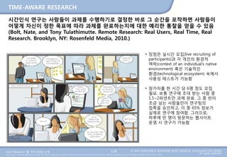 User Research: 몇 가지 방법 소개 © 2014 성균관대학교 일반대학원 휴먼ICT융합학과 교수/InnoUX CEO 최병호
All rights reserved.Main Source: Universal Methods of Design: 100 Ways to Research Complex Problems, Develop Innovative Ideas, and Design Effective Solutions by Bruce Hanington and Bella Martin (Feb 1, 2012)
TIME-AWARE RESEARCH
128
시간인식 연구는 사람들이 과제를 수행하기로 결정한 바로 그 순간을 포착하면 사람들이
어떻게 자신이 정한 목표에 따라 과제를 완료하는지에 대한 예리한 통찰을 얻을 수 있음
(Bolt, Nate, and Tony Tulathimutte. Remote Research: Real Users, Real Time, Real
Research. Brooklyn, NY: Rosenfeld Media, 2010.)
• 장점은 실시간 모집(live recruiting of
participants)과 각 개인의 환경적
맥락(context of an individual’s native
environment) 혹은 기술적인
환경(technological ecosystem) 속에서
사용성 테스트가 가능함
• 참가자를 한 시간 당 6명 정도 모집
필요. 보통 연구에 초대 받는 사람 중
1.5~2퍼센트만 과제 완료. 그 중 반이
조금 넘는 사람들만이 연구팀의
접촉을 승인하고, 이 중 65% 정보가
실제로 연구에 참여함. 그러므로,
하루에 만 명이 방문하는 웹사이트
운영 시 연구가 가능함
 