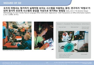 User Research: 몇 가지 방법 소개 © 2014 성균관대학교 일반대학원 휴먼ICT융합학과 교수/InnoUX CEO 최병호
All rights reserved.Main Source: Universal Methods of Design: 100 Ways to Research Complex Problems, Develop Innovative Ideas, and Design Effective Solutions by Bruce Hanington and Bella Martin (Feb 1, 2012)
WIZARD OF OZ
131
오즈의 마법사는 참가자가 실제처럼 보이는 시스템을 이용하는 동안, 연구자가 ‘마법사’가
되어 참가자 모르게 시스템의 응답을 가상으로 연기하는 방법임 (Kelly, John F. “An Iterative Design
Methodology for User-Friendly Natural Language Office Information Applications.” ACM Transactions on Office Information Systems
2, no. 1 (1984): 26–41.)
 